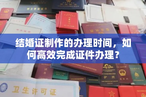 西青结婚证制作的办理时间，如何高效完成证件办理？
