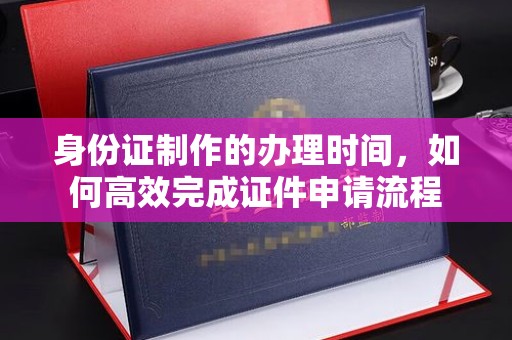 西青身份证制作的办理时间，如何高效完成证件申请流程