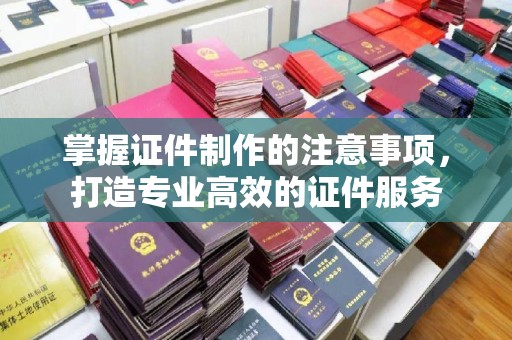 西青掌握证件制作的注意事项，打造专业高效的证件服务