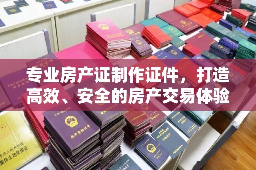 西青专业房产证制作证件，打造高效、安全的房产交易体验