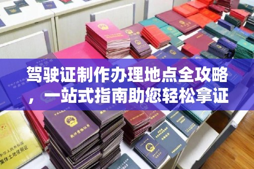 西青驾驶证制作办理地点全攻略，一站式指南助您轻松拿证